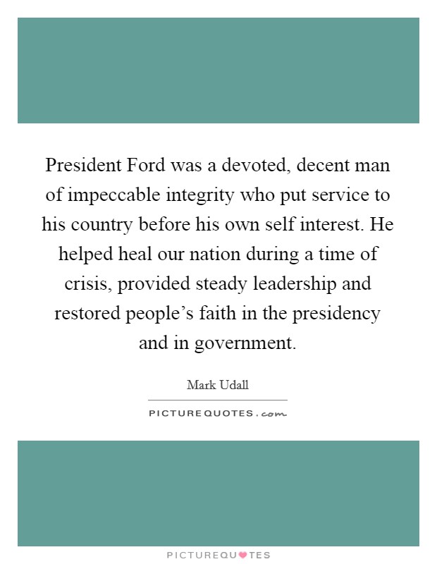 President Ford was a devoted, decent man of impeccable integrity who put service to his country before his own self interest. He helped heal our nation during a time of crisis, provided steady leadership and restored people's faith in the presidency and in government Picture Quote #1
