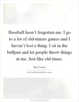 Baseball hasn’t forgotten me. I go to a lot of old-timers games and I haven’t lost a thing. I sit in the bullpen and let people throw things at me. Just like old times Picture Quote #1
