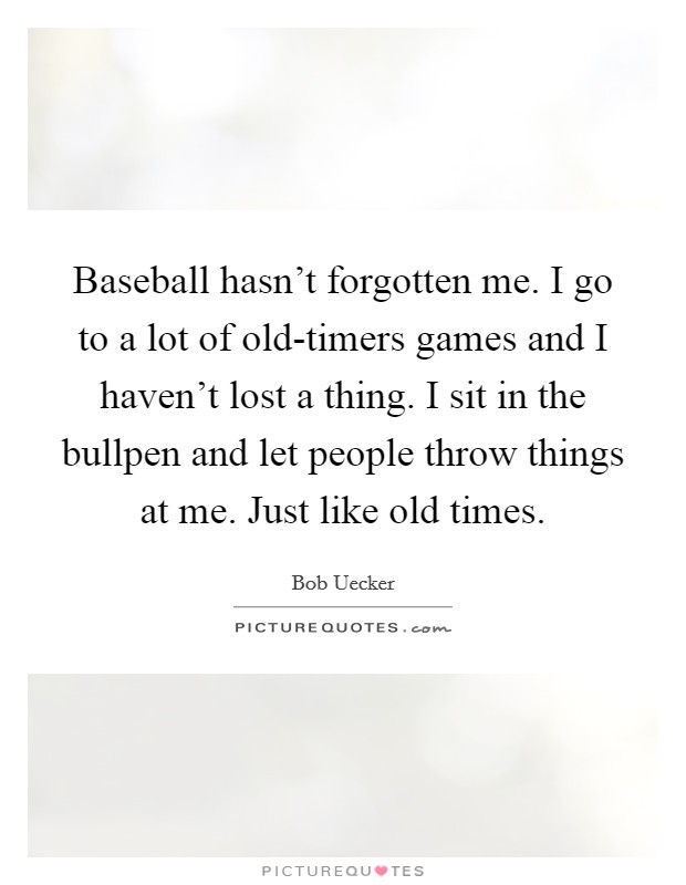 Baseball hasn't forgotten me. I go to a lot of old-timers games and I haven't lost a thing. I sit in the bullpen and let people throw things at me. Just like old times Picture Quote #1