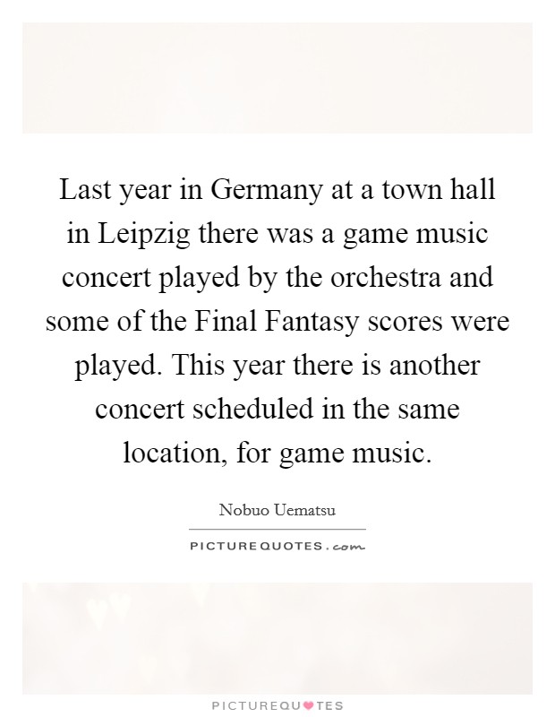 Last year in Germany at a town hall in Leipzig there was a game music concert played by the orchestra and some of the Final Fantasy scores were played. This year there is another concert scheduled in the same location, for game music Picture Quote #1