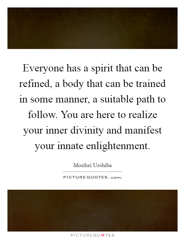 Everyone has a spirit that can be refined, a body that can be trained in some manner, a suitable path to follow. You are here to realize your inner divinity and manifest your innate enlightenment Picture Quote #1