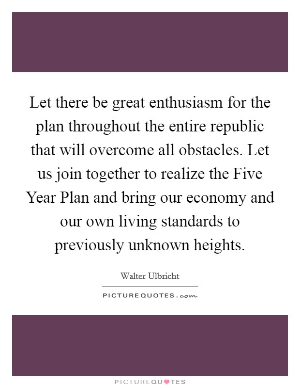 Let there be great enthusiasm for the plan throughout the entire republic that will overcome all obstacles. Let us join together to realize the Five Year Plan and bring our economy and our own living standards to previously unknown heights Picture Quote #1