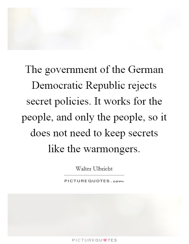 The government of the German Democratic Republic rejects secret policies. It works for the people, and only the people, so it does not need to keep secrets like the warmongers Picture Quote #1