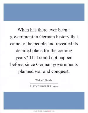 When has there ever been a government in German history that came to the people and revealed its detailed plans for the coming years? That could not happen before, since German governments planned war and conquest Picture Quote #1