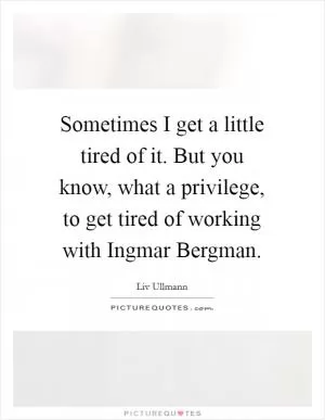 Sometimes I get a little tired of it. But you know, what a privilege, to get tired of working with Ingmar Bergman Picture Quote #1