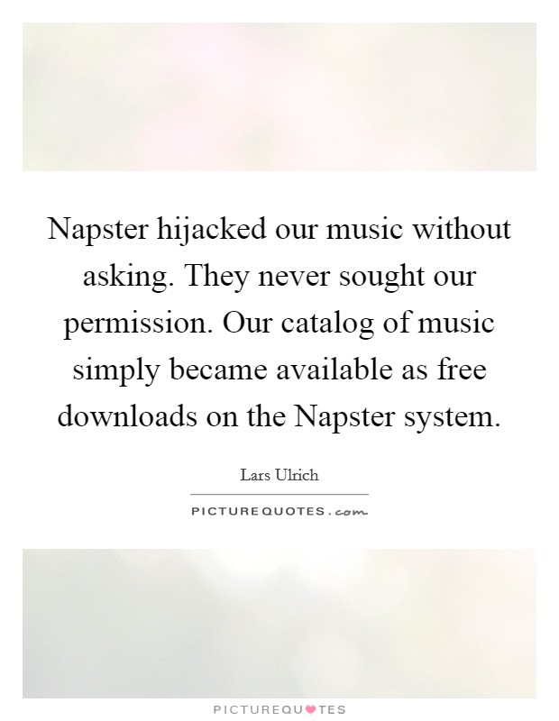 Napster hijacked our music without asking. They never sought our permission. Our catalog of music simply became available as free downloads on the Napster system Picture Quote #1