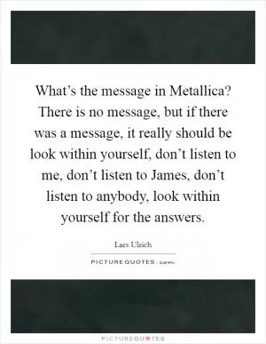 What’s the message in Metallica? There is no message, but if there was a message, it really should be look within yourself, don’t listen to me, don’t listen to James, don’t listen to anybody, look within yourself for the answers Picture Quote #1