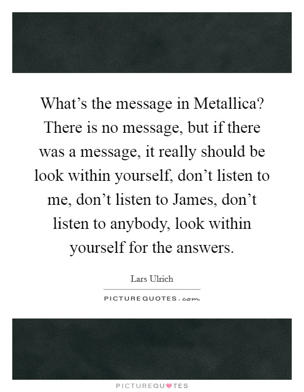 What's the message in Metallica? There is no message, but if there was a message, it really should be look within yourself, don't listen to me, don't listen to James, don't listen to anybody, look within yourself for the answers Picture Quote #1