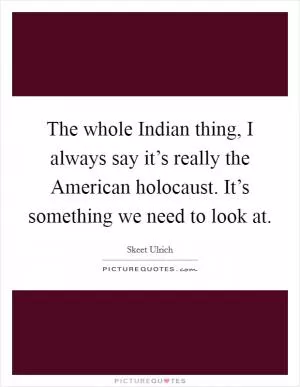 The whole Indian thing, I always say it’s really the American holocaust. It’s something we need to look at Picture Quote #1