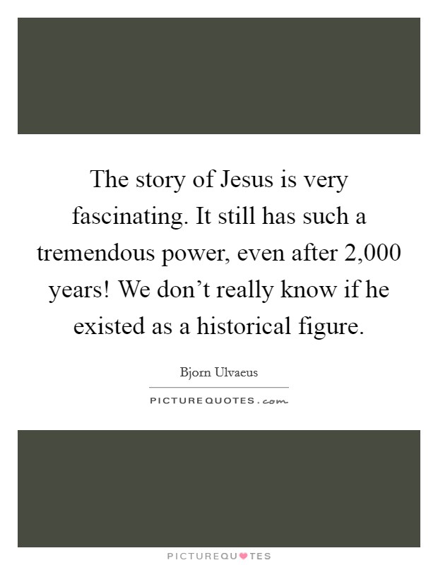 The story of Jesus is very fascinating. It still has such a tremendous power, even after 2,000 years! We don't really know if he existed as a historical figure Picture Quote #1
