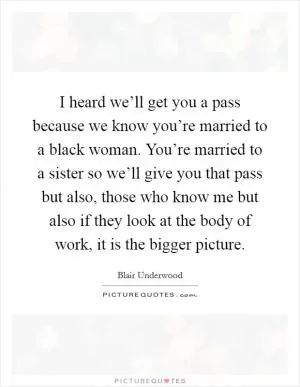 I heard we’ll get you a pass because we know you’re married to a black woman. You’re married to a sister so we’ll give you that pass but also, those who know me but also if they look at the body of work, it is the bigger picture Picture Quote #1