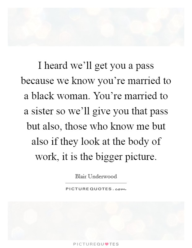 I heard we'll get you a pass because we know you're married to a black woman. You're married to a sister so we'll give you that pass but also, those who know me but also if they look at the body of work, it is the bigger picture Picture Quote #1