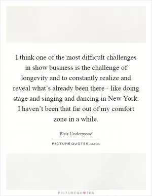 I think one of the most difficult challenges in show business is the challenge of longevity and to constantly realize and reveal what’s already been there - like doing stage and singing and dancing in New York. I haven’t been that far out of my comfort zone in a while Picture Quote #1