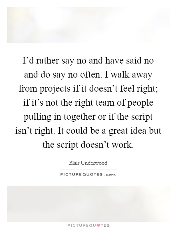 I'd rather say no and have said no and do say no often. I walk away from projects if it doesn't feel right; if it's not the right team of people pulling in together or if the script isn't right. It could be a great idea but the script doesn't work Picture Quote #1