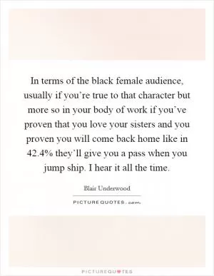 In terms of the black female audience, usually if you’re true to that character but more so in your body of work if you’ve proven that you love your sisters and you proven you will come back home like in 42.4% they’ll give you a pass when you jump ship. I hear it all the time Picture Quote #1