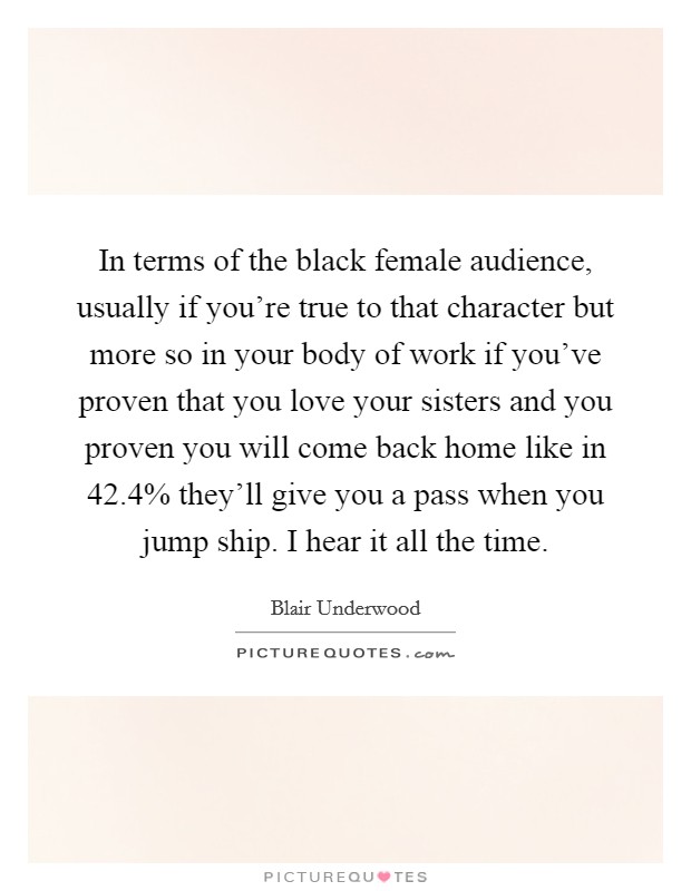 In terms of the black female audience, usually if you're true to that character but more so in your body of work if you've proven that you love your sisters and you proven you will come back home like in 42.4% they'll give you a pass when you jump ship. I hear it all the time Picture Quote #1