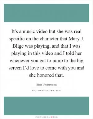 It’s a music video but she was real specific on the character that Mary J. Blige was playing, and that I was playing in this video and I told her whenever you get to jump to the big screen I’d love to come with you and she honored that Picture Quote #1