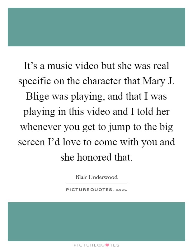 It's a music video but she was real specific on the character that Mary J. Blige was playing, and that I was playing in this video and I told her whenever you get to jump to the big screen I'd love to come with you and she honored that Picture Quote #1