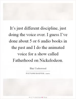 It’s just different discipline, just doing the voice over. I guess I’ve done about 5 or 6 audio books in the past and I do the animated voice for a show called Fatherhood on Nickelodeon Picture Quote #1