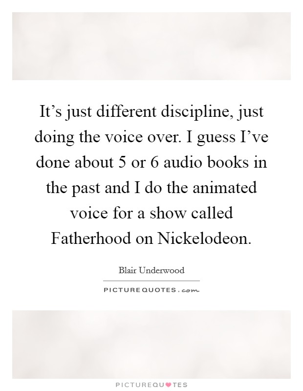 It's just different discipline, just doing the voice over. I guess I've done about 5 or 6 audio books in the past and I do the animated voice for a show called Fatherhood on Nickelodeon Picture Quote #1
