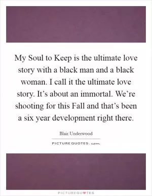 My Soul to Keep is the ultimate love story with a black man and a black woman. I call it the ultimate love story. It’s about an immortal. We’re shooting for this Fall and that’s been a six year development right there Picture Quote #1