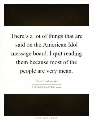 There’s a lot of things that are said on the American Idol message board. I quit reading them because most of the people are very mean Picture Quote #1