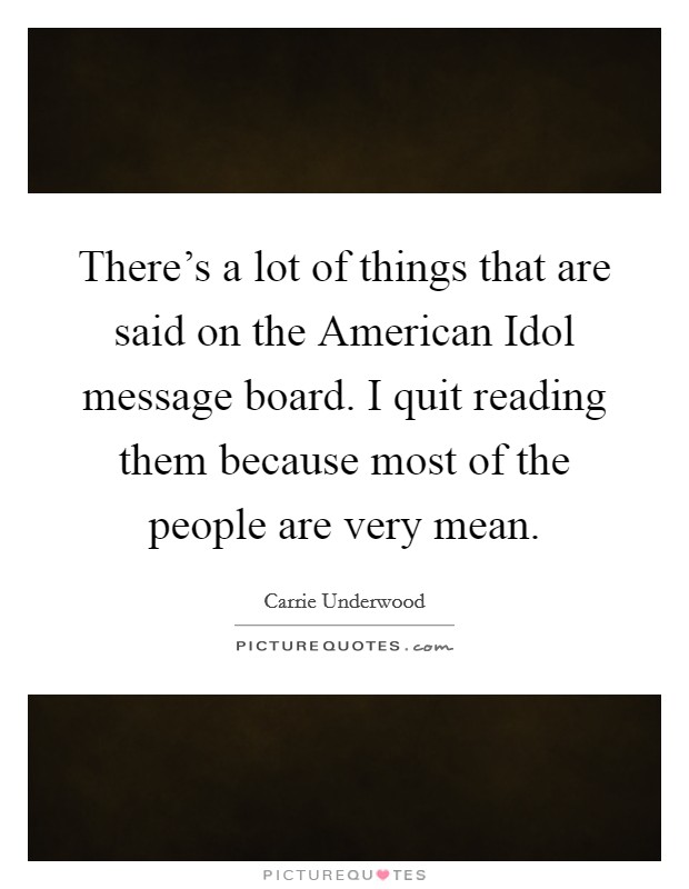 There's a lot of things that are said on the American Idol message board. I quit reading them because most of the people are very mean Picture Quote #1