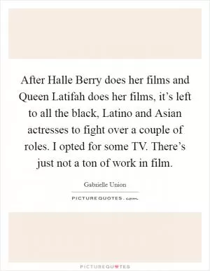 After Halle Berry does her films and Queen Latifah does her films, it’s left to all the black, Latino and Asian actresses to fight over a couple of roles. I opted for some TV. There’s just not a ton of work in film Picture Quote #1