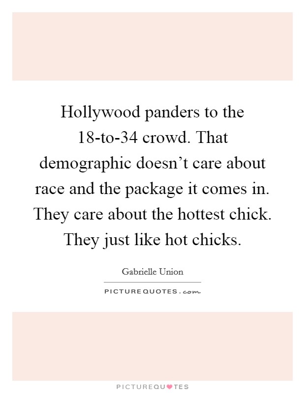 Hollywood panders to the 18-to-34 crowd. That demographic doesn't care about race and the package it comes in. They care about the hottest chick. They just like hot chicks Picture Quote #1
