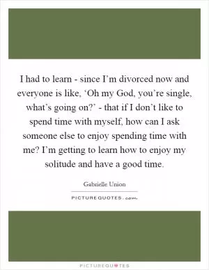 I had to learn - since I’m divorced now and everyone is like, ‘Oh my God, you’re single, what’s going on?’ - that if I don’t like to spend time with myself, how can I ask someone else to enjoy spending time with me? I’m getting to learn how to enjoy my solitude and have a good time Picture Quote #1