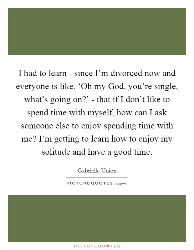I had to learn - since I'm divorced now and everyone is like, ‘Oh my God, you're single, what's going on?' - that if I don't like to spend time with myself, how can I ask someone else to enjoy spending time with me? I'm getting to learn how to enjoy my solitude and have a good time Picture Quote #1
