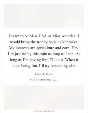 I want to be Miss USA or Miss America. I would bring the trophy back to Nebraska. My interests are agriculture and corn. Hey, I’m just riding this train as long as I can. As long as I’m having fun, I’ll do it. When it stops being fun, I’ll try something else Picture Quote #1