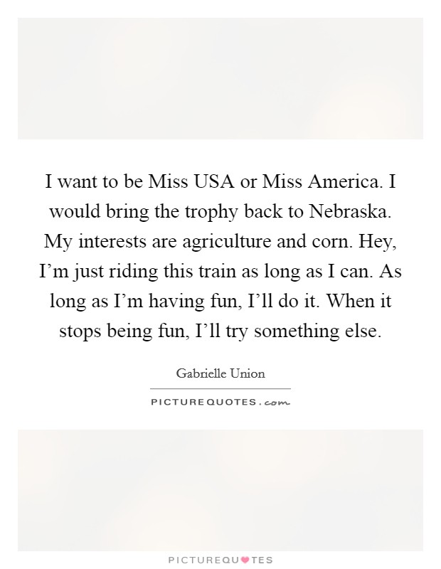 I want to be Miss USA or Miss America. I would bring the trophy back to Nebraska. My interests are agriculture and corn. Hey, I'm just riding this train as long as I can. As long as I'm having fun, I'll do it. When it stops being fun, I'll try something else Picture Quote #1