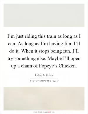 I’m just riding this train as long as I can. As long as I’m having fun, I’ll do it. When it stops being fun, I’ll try something else. Maybe I’ll open up a chain of Popeye’s Chicken Picture Quote #1