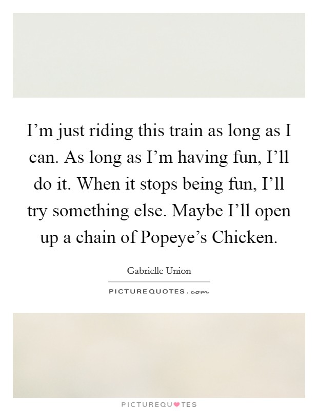 I'm just riding this train as long as I can. As long as I'm having fun, I'll do it. When it stops being fun, I'll try something else. Maybe I'll open up a chain of Popeye's Chicken Picture Quote #1