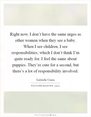 Right now, I don’t have the same urges as other women when they see a baby. When I see children, I see responsibilities, which I don’t think I’m quite ready for. I feel the same about puppies. They’re cute for a second, but there’s a lot of responsibility involved Picture Quote #1