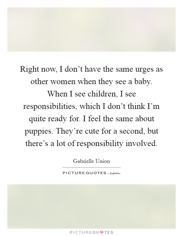 Right now, I don't have the same urges as other women when they see a baby. When I see children, I see responsibilities, which I don't think I'm quite ready for. I feel the same about puppies. They're cute for a second, but there's a lot of responsibility involved Picture Quote #1