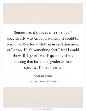 Sometimes it’s not even a role that’s specifically written for a woman. It could be a role written for a white man or Asian man, or Latino. If it’s something that I feel I could do well, I go after it. Especially if it’s nothing that has to be gender or race specific, I’m all over it Picture Quote #1