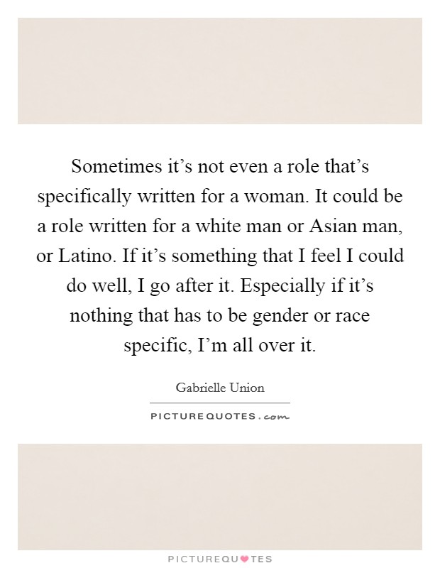 Sometimes it's not even a role that's specifically written for a woman. It could be a role written for a white man or Asian man, or Latino. If it's something that I feel I could do well, I go after it. Especially if it's nothing that has to be gender or race specific, I'm all over it Picture Quote #1