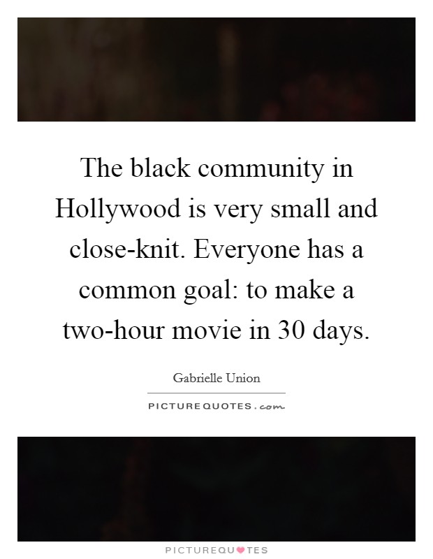 The black community in Hollywood is very small and close-knit. Everyone has a common goal: to make a two-hour movie in 30 days Picture Quote #1