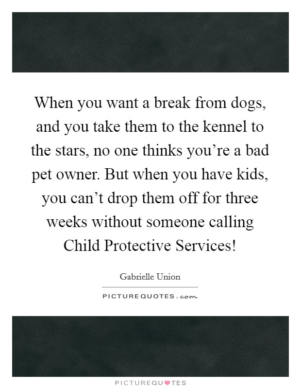 When you want a break from dogs, and you take them to the kennel to the stars, no one thinks you're a bad pet owner. But when you have kids, you can't drop them off for three weeks without someone calling Child Protective Services! Picture Quote #1