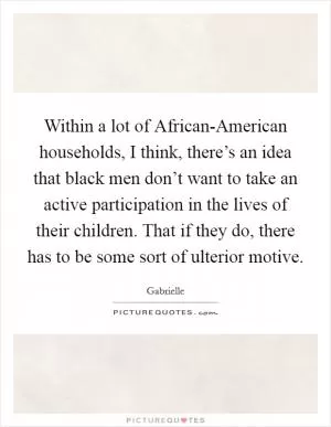 Within a lot of African-American households, I think, there’s an idea that black men don’t want to take an active participation in the lives of their children. That if they do, there has to be some sort of ulterior motive Picture Quote #1