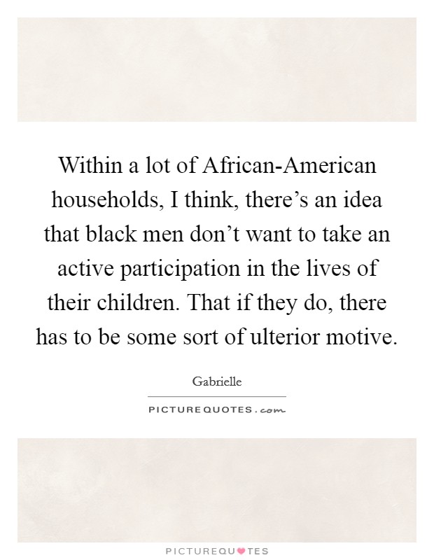 Within a lot of African-American households, I think, there's an idea that black men don't want to take an active participation in the lives of their children. That if they do, there has to be some sort of ulterior motive Picture Quote #1