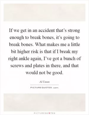 If we get in an accident that’s strong enough to break bones, it’s going to break bones. What makes me a little bit higher risk is that if I break my right ankle again, I’ve got a bunch of screws and plates in there, and that would not be good Picture Quote #1