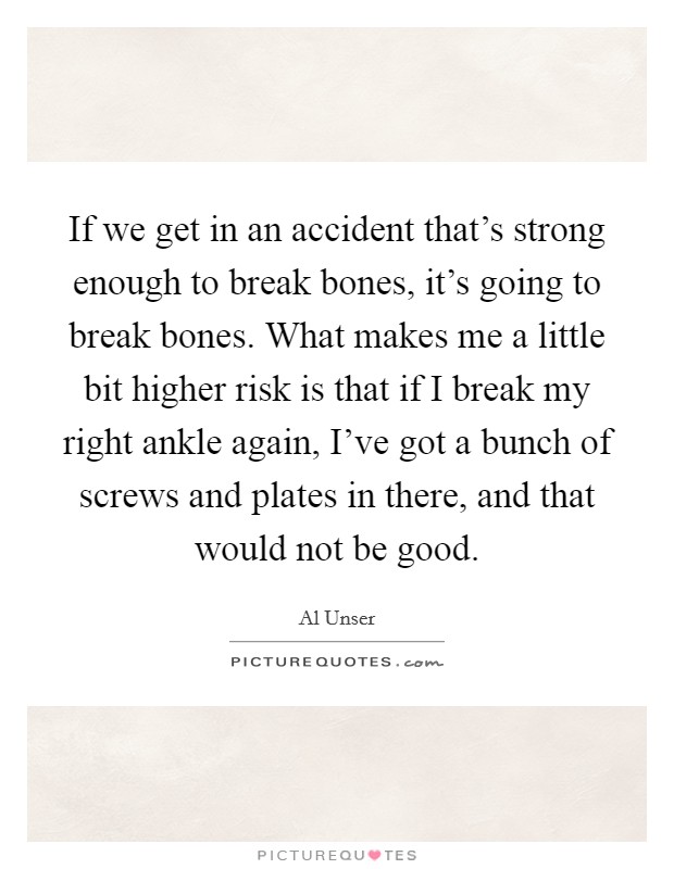 If we get in an accident that's strong enough to break bones, it's going to break bones. What makes me a little bit higher risk is that if I break my right ankle again, I've got a bunch of screws and plates in there, and that would not be good Picture Quote #1