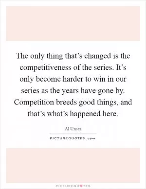 The only thing that’s changed is the competitiveness of the series. It’s only become harder to win in our series as the years have gone by. Competition breeds good things, and that’s what’s happened here Picture Quote #1