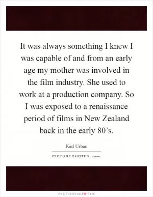 It was always something I knew I was capable of and from an early age my mother was involved in the film industry. She used to work at a production company. So I was exposed to a renaissance period of films in New Zealand back in the early 80’s Picture Quote #1