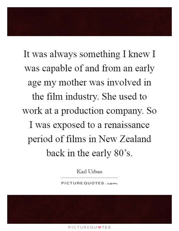 It was always something I knew I was capable of and from an early age my mother was involved in the film industry. She used to work at a production company. So I was exposed to a renaissance period of films in New Zealand back in the early 80's Picture Quote #1