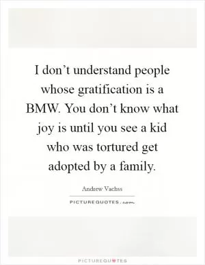I don’t understand people whose gratification is a BMW. You don’t know what joy is until you see a kid who was tortured get adopted by a family Picture Quote #1