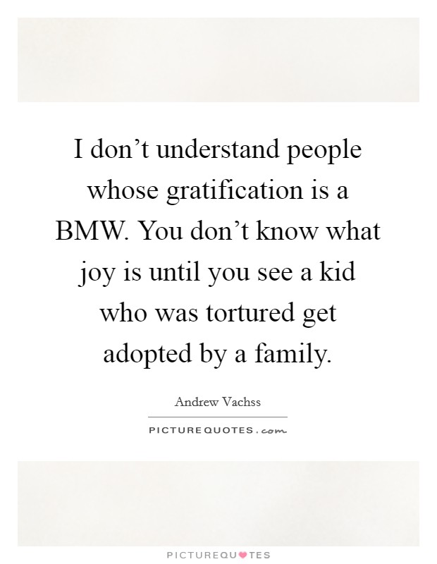 I don't understand people whose gratification is a BMW. You don't know what joy is until you see a kid who was tortured get adopted by a family Picture Quote #1